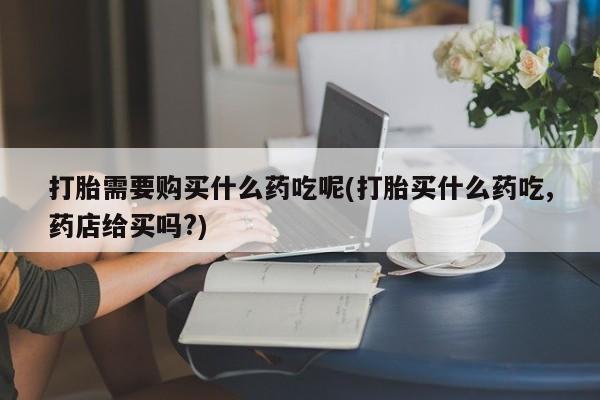 上海私人打胎药打胎需要购买什么药吃呢(打胎买什么药吃,药店给买吗?)
