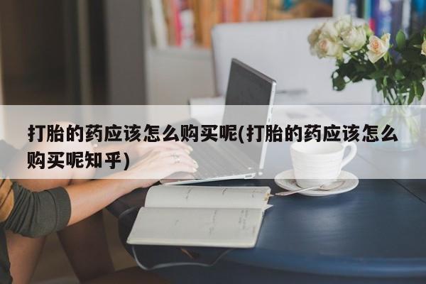 上海私人打胎药打胎的药应该怎么购买呢(打胎的药应该怎么购买呢知乎)